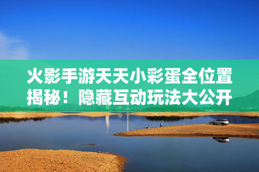 火影手游天天小彩蛋全位置揭秘！隐藏互动玩法大公开，火影手游天天小彩蛋全位置揭秘，隐藏互动玩法大公开