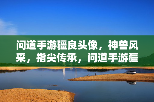 问道手游疆良头像，神兽风采，指尖传承，问道手游疆良头像，神兽风采指尖传
