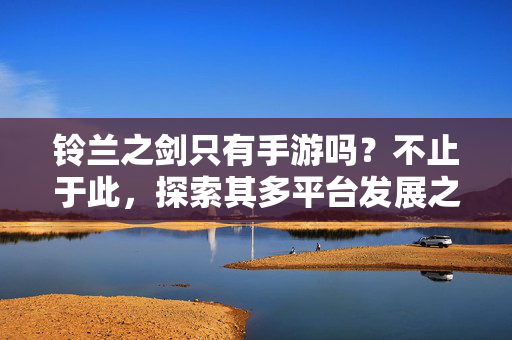 铃兰之剑只有手游吗？不止于此，探索其多平台发展之路，铃兰之剑不止于手游，多平台发展之路