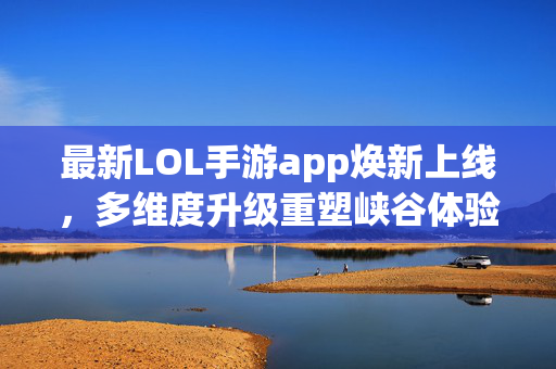 最新LOL手游app焕新上线，多维度升级重塑峡谷体验，LOL手游焕新上线，多维度升级重塑峡谷体验