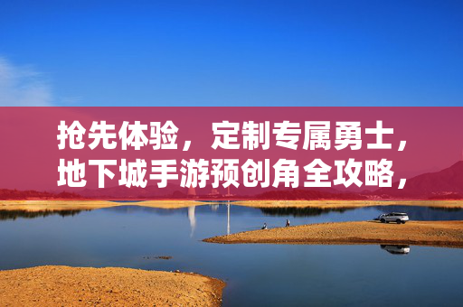 抢先体验，定制专属勇士，地下城手游预创角全攻略，抢先体验地下城手游，预创角定制专属勇士全攻略