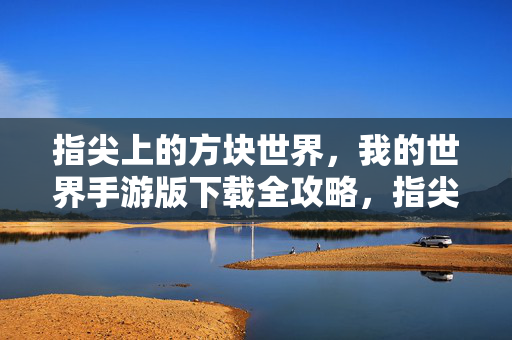 指尖上的方块世界，我的世界手游版下载全攻略，指尖上的方块世界，我的世界手游版下载全攻略