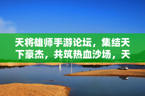 天将雄师手游论坛，集结天下豪杰，共筑热血沙场，天将雄师手游论坛，集结豪杰，共筑热血沙场