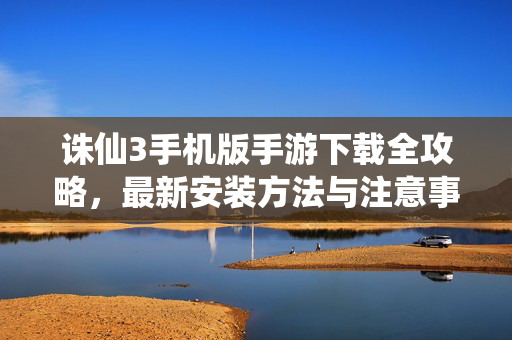 诛仙3手机版手游下载全攻略，最新安装方法与注意事项，诛仙3手机版手游下载安装全攻略，最新方法与注意事项