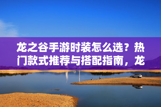 龙之谷手游时装怎么选？热门款式推荐与搭配指南，龙之谷手游热门时装选购与搭配指南