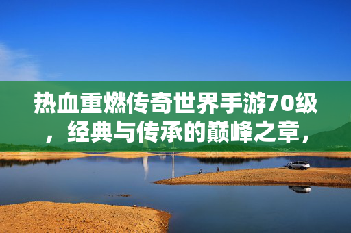 热血重燃传奇世界手游70级，经典与传承的巅峰之章，传奇世界手游70级，经典传承的巅峰热血章