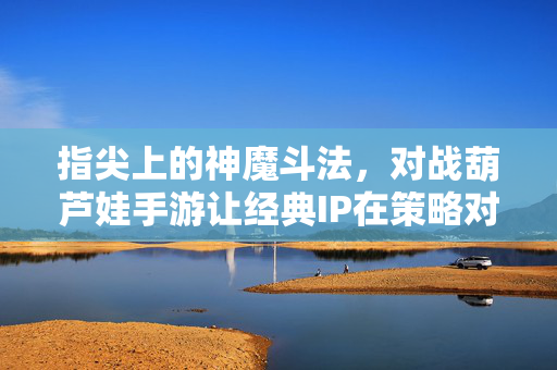 指尖上的神魔斗法,对战葫芦娃手游让经典IP在策略对战中焕发新生,指尖神魔斗法,葫芦娃策略对战,经典IP焕发新生