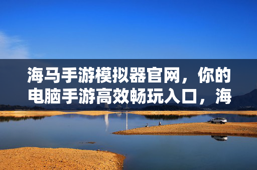 海马手游模拟器官网,你的电脑手游高效畅玩入口,海马手游模拟器官网,电脑手游高效畅玩入口