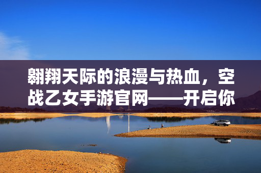 翱翔天际的浪漫与热血,空战乙女手游官网——开启你的专属空战物语!空战乙女手游官网,翱翔天际的浪漫热血专属物语