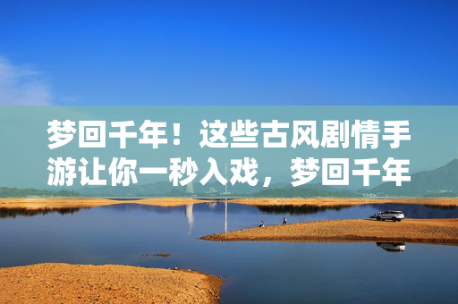 梦回千年！这些古风剧情手游让你一秒入戏，梦回千年！古风剧情手游一秒入戏