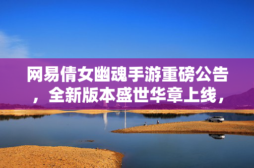 网易倩女幽魂手游重磅公告，全新版本盛世华章上线，多重福利开启，经典江湖再添新篇章！网易倩女幽魂手游盛世华章上线 经典江湖开启新篇章
