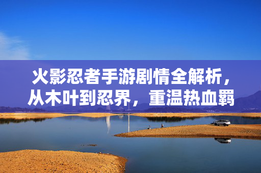 火影忍者手游剧情全解析，从木叶到忍界，重温热血羁绊，火影忍者手游剧情全解析，从木叶到忍界的热血羁绊