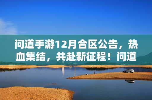 问道手游12月合区公告,热血集结,共赴新征程!问道手游12月合区热血集结,共赴新征程!