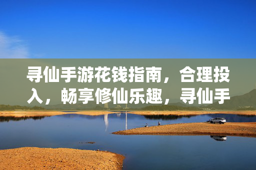 寻仙手游花钱指南,合理投入,畅享修仙乐趣,寻仙手游花钱指南,合理投入,畅享修仙乐趣