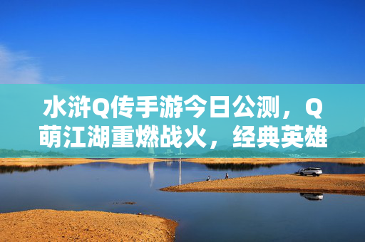 水浒Q传手游今日公测,Q萌江湖重燃战火,经典英雄再聚首!水浒Q传手游今日公测,Q萌江湖战火重燃,经典英雄再聚首