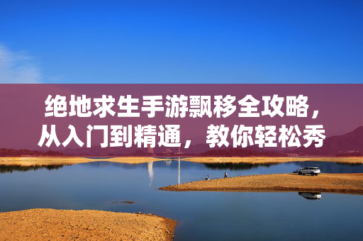 绝地求生手游飘移全攻略，从入门到精通，教你轻松秀翻全场！绝地求生手游飘移全攻略，从入门到精通，轻松秀翻全场