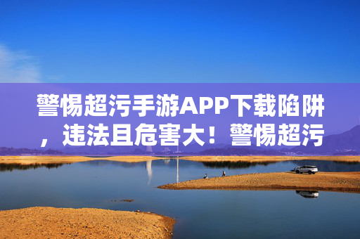 警惕超污手游APP下载陷阱，违法且危害大！警惕超污手游APP下载陷阱，违法危害大！