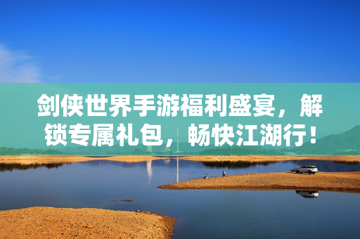 剑侠世界手游福利盛宴，解锁专属礼包，畅快江湖行！剑侠世界手游福利盛宴，专属礼包解锁，畅快江湖行！