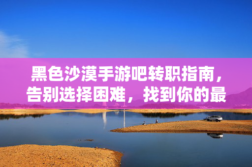 黑色沙漠手游吧转职指南，告别选择困难，找到你的最强职业！黑色沙漠手游转职指南，告别选择困难，找到你的最强职业！