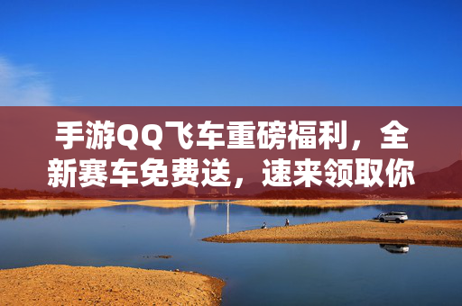 手游QQ飞车重磅福利，全新赛车免费送，速来领取你的竞速利器！