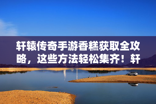 轩辕传奇手游香糕获取全攻略，这些方法轻松集齐！轩辕传奇手游香糕获取全攻略