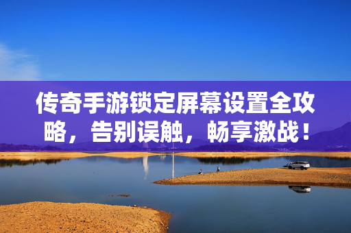 传奇手游锁定屏幕设置全攻略，告别误触，畅享激战！传奇手游锁定屏幕设置全攻略，告别误触，畅享激战！