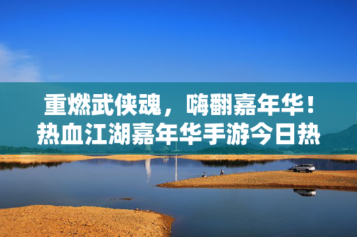 重燃武侠魂，嗨翻嘉年华！热血江湖嘉年华手游今日热血开启！武侠魂燃！热血江湖嘉年华手游今日嗨启
