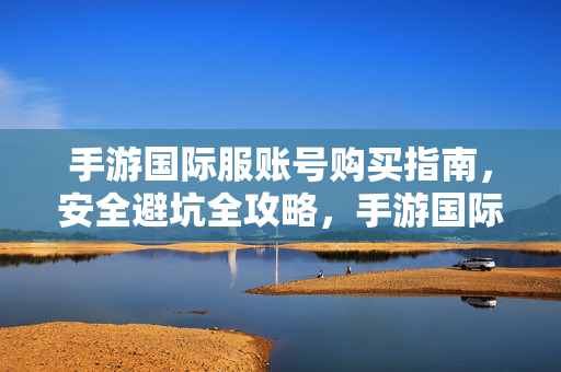 手游国际服账号购买指南，安全避坑全攻略，手游国际服账号购买安全避坑指南