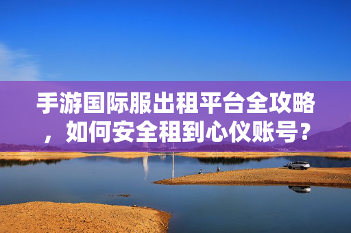 手游国际服出租平台全攻略，如何安全租到心仪账号？