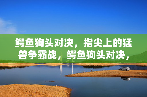 鳄鱼狗头对决，指尖上的猛兽争霸战，鳄鱼狗头对决，指尖猛兽争霸