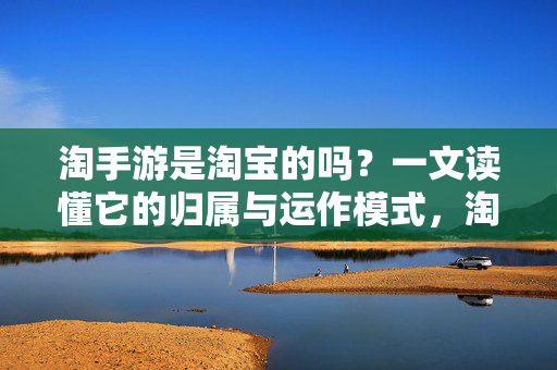 淘手游是淘宝的吗？一文读懂它的归属与运作模式，淘手游的归属与运作模式，是否属于淘宝？