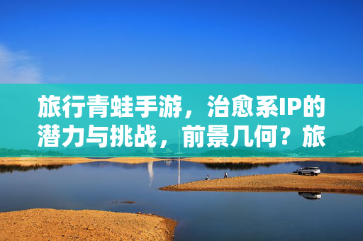 旅行青蛙手游，治愈系IP的潜力与挑战，前景几何？旅行青蛙，治愈系IP的潜力、挑战与前景