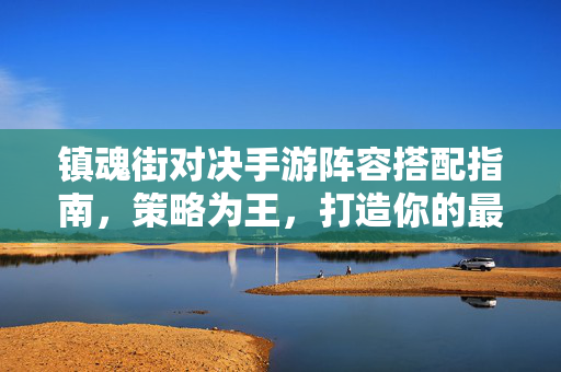镇魂街对决手游阵容搭配指南，策略为王，打造你的最强守护灵战队，镇魂街对决手游，策略阵容搭配指南，打造最强守护灵战队
