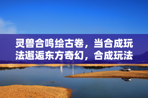 灵兽合鸣绘古卷，当合成玩法邂逅东方奇幻，合成玩法邂逅东方奇幻，灵兽合鸣绘古卷