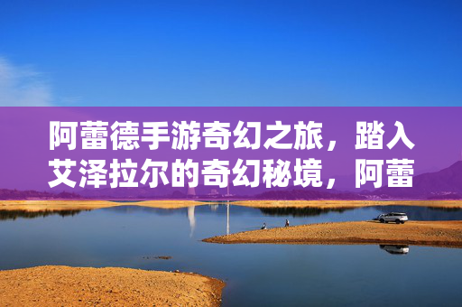 阿蕾德手游奇幻之旅，踏入艾泽拉尔的奇幻秘境，阿蕾德手游，艾泽拉尔的奇幻秘境