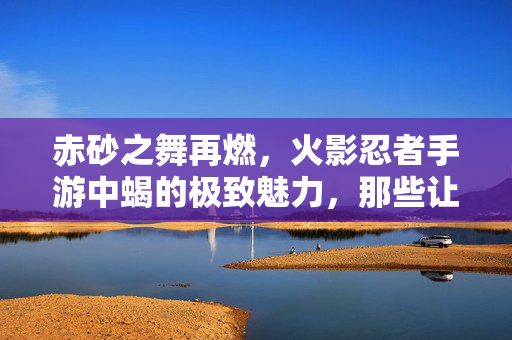 赤砂之舞再燃，火影忍者手游中蝎的极致魅力，那些让人直呼封神的精彩视频瞬间，赤砂之舞再燃！火影忍者手游蝎封神瞬间