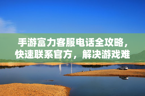 手游富力客服电话全攻略，快速联系官方，解决游戏难题，手游富力客服电话全攻略，快速联系官方，解决游戏难题
