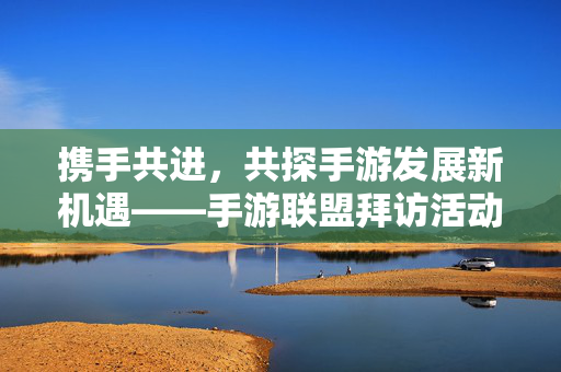 携手共进，共探手游发展新机遇——手游联盟拜访活动纪实，携手共探手游新机遇——手游联盟拜访活动纪实