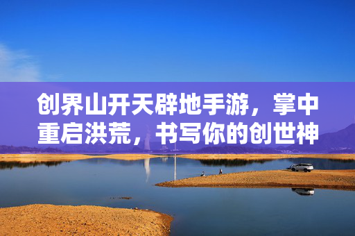 创界山开天辟地手游，掌中重启洪荒，书写你的创世神话，创界山，掌中开天，创世神话