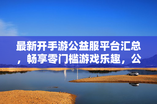 最新开手游公益服平台汇总，畅享零门槛游戏乐趣，公益服玩家必备指南，最新手游公益服平台汇总，零门槛畅玩玩家必备