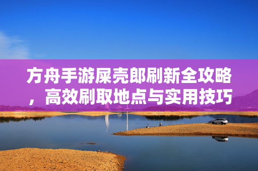 方舟手游屎壳郎刷新全攻略，高效刷取地点与实用技巧，方舟手游屎壳郎刷新全攻略，高效刷取地点与实用技巧