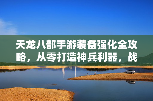 天龙八部手游装备强化全攻略，从零打造神兵利器，战力飙升秘籍，天龙八部手游装备强化全攻略，从零打造神兵利器，战力飙升秘籍