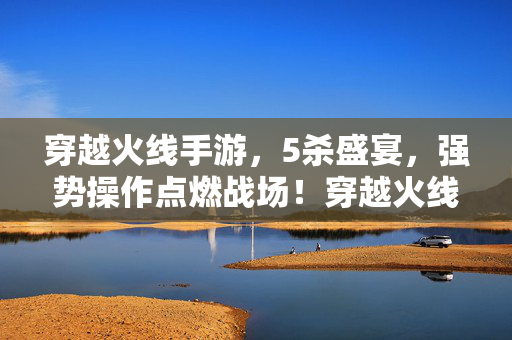 穿越火线手游，5杀盛宴，强势操作点燃战场！穿越火线手游5杀盛宴，强势操作点燃战场！