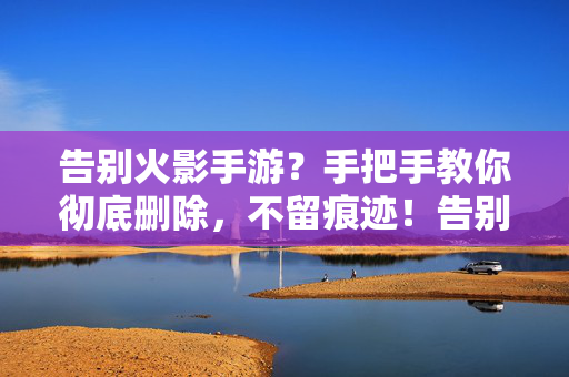 告别火影手游?手把手教你彻底删除,不留痕迹!告别火影手游,手把手教你彻底删除不留痕迹