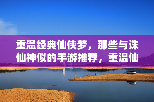 重温经典仙侠梦,那些与诛仙神似的手游推荐,重温仙侠经典梦,与诛仙神似的手游推荐