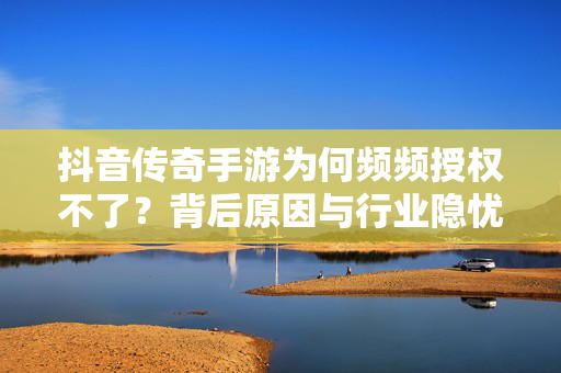 抖音传奇手游为何频频授权不了?背后原因与行业隐忧,抖音传奇手游授权困局,背后原因与行业隐忧探析