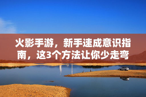 火影手游，新手速成意识指南，这3个方法让你少走弯路，火影手游新手速成意识指南，3个方法少走弯路