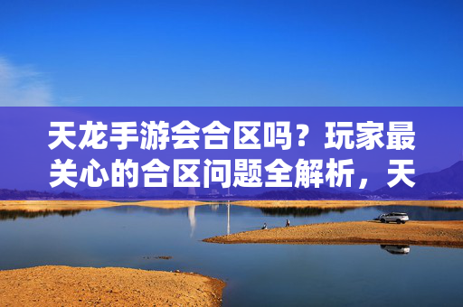 天龙手游会合区吗?玩家最关心的合区问题全解析,天龙手游合区问题全解析