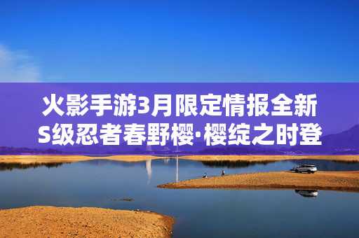 火影手游3月限定情报全新S级忍者春野樱·樱绽之时登场，多重福利活动开启！火影手游3月限定，春野樱·樱绽之时登场 多重福利开启