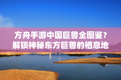 方舟手游中国巨兽全图鉴?解锁神秘东方巨兽的栖息地,方舟手游中国巨兽全图鉴,神秘东方巨兽栖息地